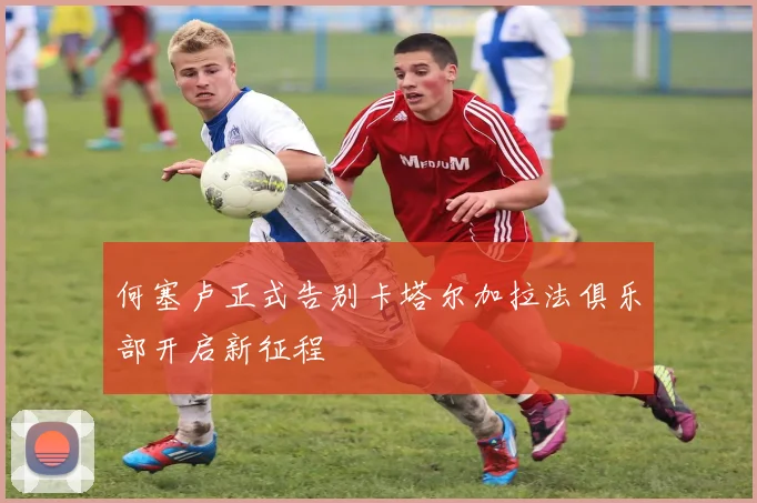 何塞卢正式告别卡塔尔加拉法俱乐部开启新征程