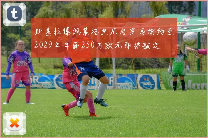 斯基拉曝佩莱格里尼与罗马续约至2029年年薪250万欧元即将敲定