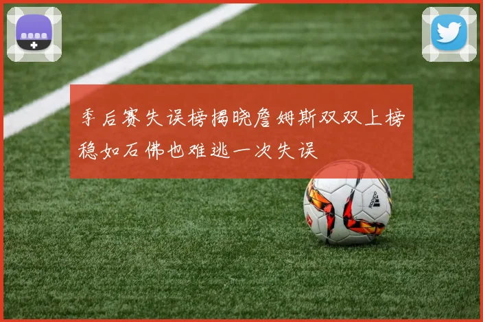 季后赛失误榜揭晓詹姆斯双双上榜稳如石佛也难逃一次失误