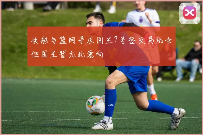 快船与篮网寻求国王7号签交易机会但国王暂无此意向