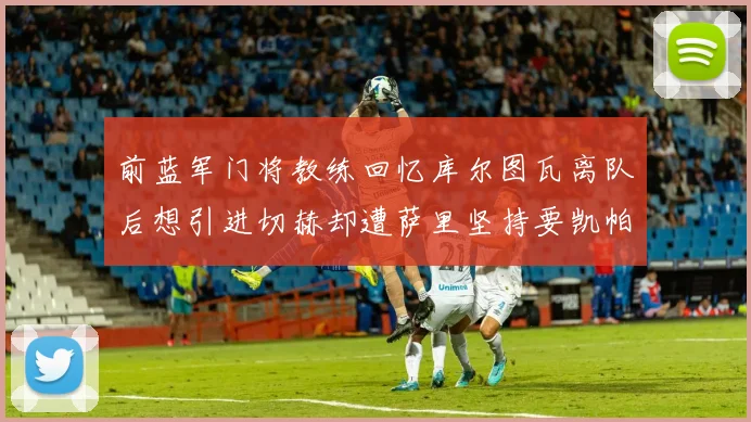 前蓝军门将教练回忆库尔图瓦离队后想引进切赫却遭萨里坚持要凯帕