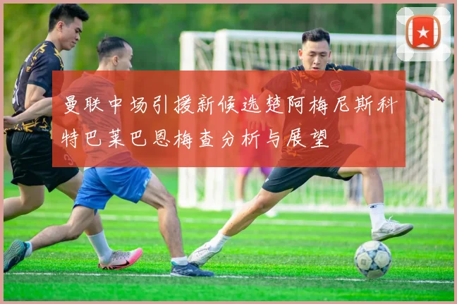 曼联中场引援新候选楚阿梅尼斯科特巴莱巴恩梅查分析与展望