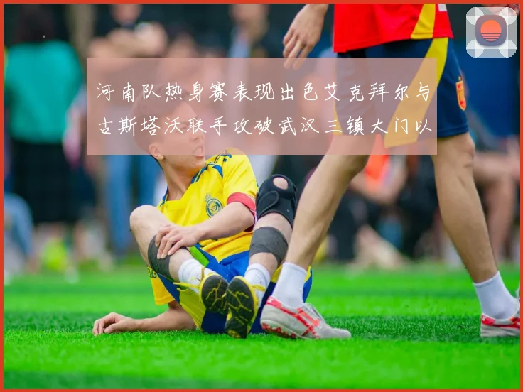 河南队热身赛表现出色艾克拜尔与古斯塔沃联手攻破武汉三镇大门以2-0获胜