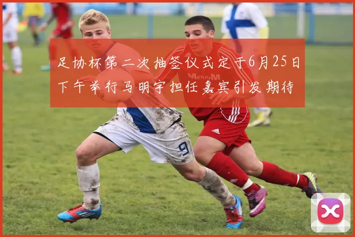 足协杯第二次抽签仪式定于6月25日下午举行马明宇担任嘉宾引发期待
