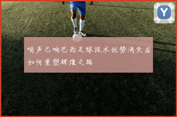 哨声已响巴西足球技术优势消失后如何重塑辉煌之路
