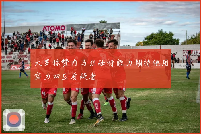 大罗称赞内马尔独特能力期待他用实力回应质疑者
