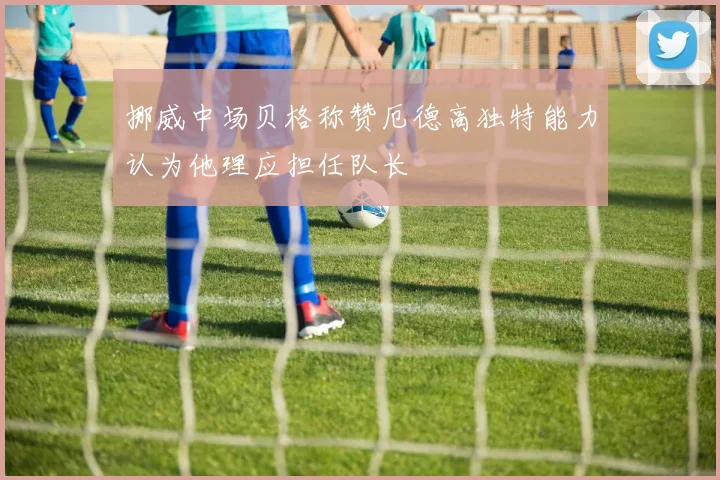 挪威中场贝格称赞厄德高独特能力认为他理应担任队长
